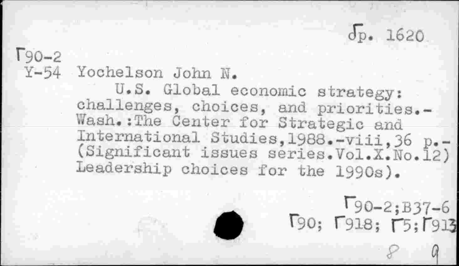 ﻿Jp. 1620
F9O-2
Y-54
Yochelson John N.
U.S. Global economic strategy: challenges, choices, and priorities.-Wash.:The Center for Strategic and International Studies,1988.-viii,36 p.-(Significant issues series.Vol.X.No.12) Leadership choices for the 1990s).
r9O-2;B37-6 r90; C918; T5;T913